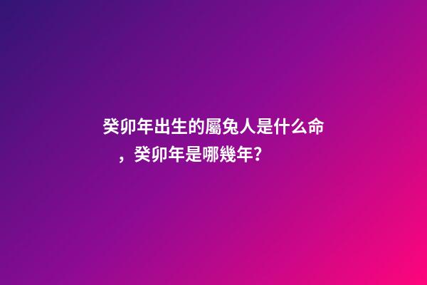 癸卯年出生的屬兔人是什么命，癸卯年是哪幾年？